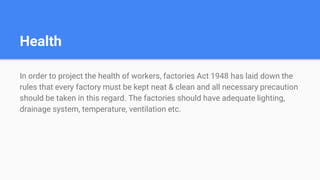 Health
In order to project the health of workers, factories Act 1948 has laid down the
rules that every factory must be kept neat & clean and all necessary precaution
should be taken in this regard. The factories should have adequate lighting,
drainage system, temperature, ventilation etc.
 