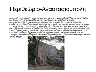 Περιθεώριο-Αναστασιούπολη
• Λίγο μετά το σημερινό χωριό Ίασμος και νότια του χωριού Αμαξάδες, μεταξύ Ξάνθης
και Κομοτηνής, στη θέση Μπουρού Καλέ βρίσκεται η βυζαντινή πόλη
Αναστασιούπολη. Η ονομασία αυτή φαίνεται ότι παραπέμπει στους μυθικούς
στάβλους του Διομήδη που σύμφωνα με τη παράδοση, τοποθετούνται στην ευρύτερη
περιοχή της Bιστονίδας λίμνης. Ο Διομήδης ήταν γιος του Άρη και της Κυρήνης και
βασιλιάς των Βιστόνων. Ο Διομήδης ήταν γνωστός για τα άγρια και σαρκοβόρα άλογά
του. Ο όγδοος άθλος του Ηρακλή ήταν να παραδώσει τα άλογα αυτά ζωντανά στον
Ευρυσθέα. O Hρακλής κατόρθωσε να αιχμαλωτίσει τα άλογα και να νικήσει τον
Διομήδη, τον οποίο σύμφωνα με κάποια παραλλαγή του μύθου κατασπάραξαν τα ίδια
του τα άλογα.
 