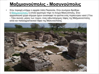 • Στην περιοχή υπήρχε η αρχαία πόλη Παισούλα. Στην συνέχεια ιδρύθηκε
η Μαξιμιανούπολις η οποία αργότερα πήρε το όνομα Μοσυνόπολις. Στον
αρχαιολογικό χώρο σήμερα έχουν ανασκαφεί τα ερείπια ενός περίκεντρου ναού (11ου
- 13ου αιώνα), μέρος των τειχών, ένας κιβωτιόσχημος τάφος της Μαξιμιανούπολης
αλλά και παλαιοχριστιανικοί τάφοι της Μοσυνούπολης
Μαξιμιανούπολις - Μοσυνούπολις
 