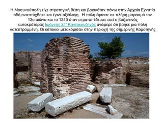 Η Μοσυνούπολη είχε στρατηγική θέση και βρισκόταν πάνω στην Αρχαία Εγνατία
οδό,αναπτύχθηκε και έγινε αξιόλογη. Η πόλη έφτασε σε πλήρη μαρασμό τον
13ο αιώνα και το 1343 όταν στρατοπέδευσε εκεί ο βυζαντινός
αυτοκράτορας Ιωάννης ΣΤ' Καντακουζηνός ανάφερε ότι βρήκε μια πόλη
κατεστραμμένη. Οι κάτοικοι μετακόμισαν στην περιοχή της σημερινής Κομοτηνής
 