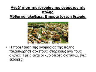 Αναζήτηση της ιστορίας του ονόματος τής
πόλης.
Μύθοι και αλήθειες. Επικρατέστερη θεωρία.
• Η προέλευση της ονομασίας της πόλης
ταλαιπώρησε αρκετούς ιστορικούς ανά τους
αιώνες. Τρεις είναι οι κυριότερες διατυπωμένες
εκδοχές:
 