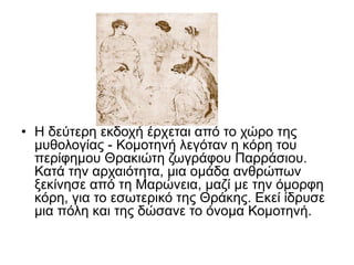 • Η δεύτερη εκδοχή έρχεται από το χώρο της
μυθολογίας - Κομοτηνή λεγόταν η κόρη του
περίφημου Θρακιώτη ζωγράφου Παρράσιου.
Κατά την αρχαιότητα, μια ομάδα ανθρώπων
ξεκίνησε από τη Μαρώνεια, μαζί με την όμορφη
κόρη, για το εσωτερικό της Θράκης. Εκεί ίδρυσε
μια πόλη και της δώσανε το όνομα Κομοτηνή.
 