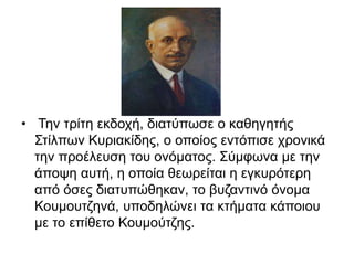 • Την τρίτη εκδοχή, διατύπωσε ο καθηγητής
Στίλπων Κυριακίδης, ο οποίος εντόπισε χρονικά
την προέλευση του ονόματος. Σύμφωνα με την
άποψη αυτή, η οποία θεωρείται η εγκυρότερη
από όσες διατυπώθηκαν, το βυζαντινό όνομα
Κουμουτζηνά, υποδηλώνει τα κτήματα κάποιου
με το επίθετο Κουμούτζης.
 