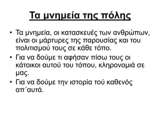 Τα μνημεία της πόλης
• Τα μνημεία, οι κατασκευές των ανθρώπων,
είναι οι μάρτυρες της παρουσίας και του
πολιτισμού τους σε κάθε τόπο.
• Για να δούμε τι αφήσαν πίσω τους οι
κάτοικοι αυτού του τόπου, κληρονομιά σε
μας.
• Για να δούμε την ιστορία τού καθενός
απ΄αυτά.
 
