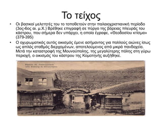 Το τείχος
• Οι βασικοί μελετητές του το τοποθετούν στην παλαιοχριστιανική περίοδο
(3ος-6ος αι. μ.Χ.) Βρέθηκε επιγραφή σε πύργο της βόρειας πλευράς του
κάστρου, που σήμερα δεν υπάρχει, η οποία έγραφε, «Θεοδοσίου κτίσμα»
(379-395)
• Ο οχυρωματικός αυτός οικισμός έμενε ασήμαντος για πολλούς αιώνες ίσως
ως απλός σταθμός διερχομένων, αποτελούμενος από μικρά πανδοχεία.
Μετά την καταστροφή της Μουνούπολης, της μεγαλύτερης πόλης στη γύρω
περιοχή, ο οικισμός του κάστρου της Κομοτηνής αυξήθηκε.
 