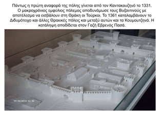 Πάντως η πρώτη αναφορά της πόλης γίνεται από τον Καντακουζηνό το 1331.
Ο μακροχρόνιος εμφύλιος πόλεμος αποδυνάμωσε τους Βυζαντινούς με
αποτέλεσμα να εισβάλουν στη Θράκη οι Τούρκοι. Το 1361 καταλαμβάνουν το
Διδυμότειχο και άλλες Θρακικές πόλεις και μεταξύ αυτών και τα Κουμουτζηνά. Η
κατάληψη αποδίδεται στον Γαζή Εβρενός Πασά.
 