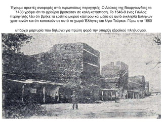 Έχουμε αρκετές αναφορές από ευρωπαίους περιηγητές .Ο Δούκας της Βουργουνδίας το
1433 γράφει ότι το φρούριο βρισκόταν σε καλή κατάσταση. Το 1546-9 ένας Γάλλος
περιηγητής λέει ότι βρήκε τα ερείπια μικρού κάστρου και μέσα σε αυτό εκκλησία Ελλήνων
χριστιανών και ότι κατοικούν σε αυτό το χωριό Έλληνες και λίγοι Τούρκοι. Γύρω στο 1660
υπάρχει μαρτυρία που δηλώνει για πρώτη φορά την ύπαρξη εβραϊκού πληθυσμού.
 