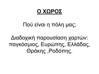 Ο ΧΩΡΟΣ
Πού είναι η πόλη μας;
Διαδοχική παρουσίαση χαρτών:
παγκόσμιος, Ευρώπης, Ελλάδας,
Θράκης ,Ροδόπης.
 