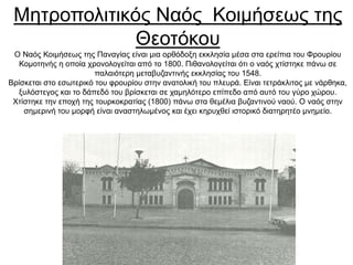 Μητροπολιτικός Ναός Κοιμήσεως της
Θεοτόκου
Ο Ναός Κοιμήσεως της Παναγίας είναι μια ορθόδοξη εκκλησία μέσα στα ερείπια του Φρουρίου
Κομοτηνής η οποία χρονολογείται από το 1800. Πιθανολογείται ότι ο ναός χτίστηκε πάνω σε
παλαιότερη μεταβυζαντινής εκκλησίας του 1548.
Βρίσκεται στο εσωτερικό του φρουρίου στην ανατολική του πλευρά. Είναι τετράκλιτος με νάρθηκα,
ξυλόστεγος και το δάπεδό του βρίσκεται σε χαμηλότερο επίπεδο από αυτό του γύρο χώρου.
Χτίστηκε την εποχή της τουρκοκρατίας (1800) πάνω στα θεμέλια βυζαντινού ναού. Ο ναός στην
σημερινή του μορφή είναι αναστηλωμένος και έχει κηρυχθεί ιστορικό διατηρητέο μνημείο.
 