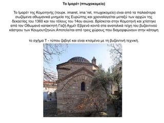 Το Ιμαρέτ (πτωχοκομείο)
Το Ιμαρέτ της Κομοτηνής (τουρκ. imaret, imaː'ɾet, πτωχοκομείο) είναι από τα παλαιότερα
σωζόμενα οθωμανικά μνημεία της Ευρώπης και χρονολογείται μεταξύ των αρχών της
δεκαετίας του 1360 και του τέλους του 14ου αιώνα. Βρίσκεται στην Κομοτηνή και χτίστηκε
από τον Οθωμανό κατακτητή Γαζή Αχμέτ Εβρενό κοντά στα ανατολικά τείχη του βυζαντινού
κάστρου των Κουμουτζηνών.Αποτελείται από τρεις χώρους που διαμορφώνουν στην κάτοψη
το σχήμα Τ - τύπου ζαβιγέ και είναι κτισμένο με τη βυζαντινή τεχνική.
 