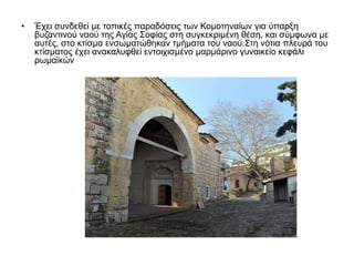 • Έχει συνδεθεί με τοπικές παραδόσεις των Κομοτηναίων για ύπαρξη
βυζαντινού ναού της Αγίας Σοφίας στη συγκεκριμένη θέση, και σύμφωνα με
αυτές, στο κτίσμα ενσωματώθηκαν τμήματα του ναού.Στη νότια πλευρά του
κτίσματος έχει ανακαλυφθεί εντοιχισμένο μαρμάρινο γυναικείο κεφάλι
ρωμαϊκών
 