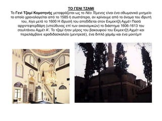 ΤΟ ΓΕΝΙ ΤΖΑΜΙ
Το Γενί Τζαμί Κομοτηνής μεταφράζεται ως το Νέο Τέμενος είναι ένα οθωμανικό μνημείο
το οποίο χρονολογείται από το 1585 ή σωστότερα, αν κρίνουμε από το όνομα του ιδρυτή
του, λίγο μετά το 1600 Η ίδρυσή του αποδίδεται στον Εκμεκτζή Αχμέτ Πασά
αρχιντεφτερδάρη (υπεύθυνος επί των οικονομικών) το διάστημα 1606-1613 του
σουλτάνου Αχμέτ Α'. Το τζαμί ήταν μέρος του βακουφιού του Εκμεκτζή Αχμέτ και
περιελάμβανε ιεροδιδασκαλείο (μεντρεσέ), ένα διπλό χαμάμ και ένα μεκτέμπ
 