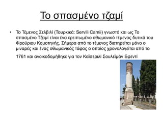 Το σπασμένο τζαμί
• Το Τέμενος Σελβιλί (Τουρκικά: Servili Camii) γνωστό και ως Το
σπασμένο Τζαμί είναι ένα ερειπωμένο οθωμανικό τέμενος δυτικά του
Φρούριου Κομοτηνής. Σήμερα από το τέμενος διατηρείται μόνο ο
μιναρές και ένας οθωμανικός τάφος ο οποίος χρονολογείται από το
1761 και ανοικοδομήθηκε για τον Καϊσεριλί Σουλεϊμάν Εφεντί
 