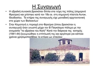 Η Συναγωγή
• Η εβραϊκή συνοικία βρισκόταν δίπλα στα τείχη της πόλης (σημερινό
Φρούριο) και χτίστηκε κατά τον 18ο αι. στη σημερινή πλατεία Αυτοκ.
Θεοδοσίου. Το κτήριο της συναγωγής είχε μοναδική αρχιτεκτονική
στο χώρο των Βαλκανίων
• Στην Κομοτηνή η περιοχή στο Φρούριο (όπου βρισκόταν η
συναγωγή) ήταν γνωστή μέχρι τον Β Παγκόσμιο πόλεμο με την
ονομασία "τα εβραίικα του Καλέ" Κατά την διάρκεια της κατοχής
(1941-44) ξεγυμνώθηκε η επίπλωσή της και αργότερα για κάποια
χρόνια χρησιμοποιήθηκε το κτήριο ως σταύλος
 