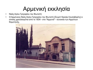 Αρμενική εκκλησία
• Ναός Αγίου Γρηγορίου του Φωτιστή
• Ο Αρμένικος Ναός Αγίου Γρηγορίου του Φωτιστή (Σουρπ Κρικόρ Λουσαβορίτς) ο
οποίος χρονολογείται από το 1834 - στο "Αρμενιό" - συνοικία των Αρμένιων
Κομοτηνής.
 