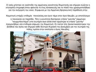Ο ναός χτίστηκε σε οικόπεδο της αρμένικης κοινότητας Κομοτηνής και σήμερα σώζεται η
κτητορική επιγραφή όπου φαίνεται το έτος κατασκευής και το ποσό που χρησιμοποιήθηκε
για την ανέγερση του ναού. Σύμφωνα με την Αρμένικη θρησκευτική παράδοση στην
Κομοτηνή υπήρξε επιδημία πανούκλας και έγινε τάμα στον άγιο Ιάκωβο, με αποτέλεσμα
η πανούκλα να παρέλθει. Τότε η κοινότητα διατήρησε ετήσιο "μαντάγ" (αρμένικο
"κουρμπάνι/τάμα") στο σωτήριο άγιο αλλά όταν αργότερα το ετήσιο "μαντάγ"
λησμονήθηκε νέα επιδημία σάρωσε την Κομοτηνή. Οι πιστοί τότε ξαναεπικαλέστηκαν την
βοήθεια του αγίου και σήμερα κάθε δεύτερη Κυριακή του Δεκέμβρη για την σωτηρία της
πόλης τιμάται στην εκκλησία ο άγιος Ιάκωβος.
 