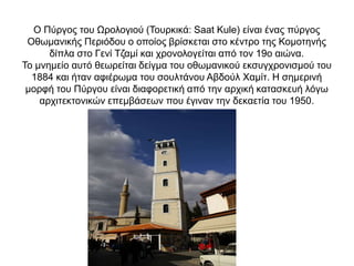 Ο Πύργος του Ωρολογιού (Τουρκικά: Saat Kule) είναι ένας πύργος
Οθωμανικής Περιόδου ο οποίος βρίσκεται στο κέντρο της Κομοτηνής
δίπλα στο Γενί Τζαμί και χρονολογείται από τον 19ο αιώνα.
Το μνημείο αυτό θεωρείται δείγμα του οθωμανικού εκσυγχρονισμού του
1884 και ήταν αφιέρωμα του σουλτάνου Αβδούλ Χαμίτ. Η σημερινή
μορφή του Πύργου είναι διαφορετική από την αρχική κατασκευή λόγω
αρχιτεκτονικών επεμβάσεων που έγιναν την δεκαετία του 1950.
 