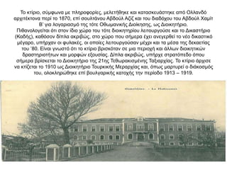 Το κτίριο, σύμφωνα με πληροφορίες, μελετήθηκε και κατασκευάστηκε από Ολλανδό
αρχιτέκτονα περί το 1870, επί σουλτάνου Αβδούλ Αζίζ και του διαδόχου του Αβδούλ Χαμίτ
Β’ για λογαριασμό της τότε Οθωμανικής Διοίκησης, ως Διοικητήριο.
Πιθανολογείται ότι στον ίδιο χώρο του τότε διοικητηρίου λειτουργούσε και το Δικαστήριο
(Καδής), καθόσον δίπλα ακριβώς, στο χώρο που σήμερα έχει ανεγερθεί το νέο δικαστικό
μέγαρο, υπήρχαν οι φυλακές, οι οποίες λειτουργούσαν μέχρι και τα μέσα της δεκαετίας
του ’80. Είναι γνωστό ότι το κτίριο βρισκόταν σε μια περιοχή και άλλων διοικητικών
δραστηριοτήτων και μορφών εξουσίας. Δίπλα ακριβώς, υπήρχε στρατόπεδο όπου
σήμερα βρίσκεται το Διοικητήριο της 21ης Τεθωρακισμένης Ταξιαρχίας. Το κτίριο άρχισε
να κτίζεται το 1910 ως Διοικητήριο Τουρκικής Μεραρχίας και, όπως μαρτυρεί ο διάκοσμός
του, ολοκληρώθηκε επί βουλγαρικής κατοχής την περίοδο 1913 – 1919.
 