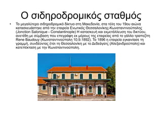 Ο σιδηροδρομικός σταθμός
• Το μεγαλύτερο σιδηροδρομικό δίκτυο στη Μακεδονία, στα τέλη του 19ου αιώνα
κατασκευάστηκε από την εταιρεία Ενωτικός Θεσσαλονίκης-Κωνσταντινούπολης
(Jonction Salonique - Constantinople) Η κατασκευή και εκμετάλλευση του δικτύου,
ανετέθη με σύμβαση που επεγράφη εκ μέρους της εταιρείας από το γάλλο τραπεζίτη
Rene Baudouy (Κωνσταντινούπολη 10.9.1892). Το 1896 η εταιρεία εγκαινίασε τη
γραμμή, συνδέοντας έτσι τη Θεσσαλονίκη με το Δεδεάγατς (Αλεξανδρούπολη) και
κατεπέκταση με την Κωνσταντινούπολη.
 