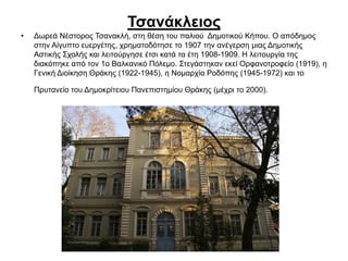 Τσανάκλειος
• Δωρεά Νέστορος Τσανακλή, στη θέση του παλιού Δημοτικού Κήπου. Ο απόδημος
στην Αίγυπτο ευεργέτης, χρηματοδότησε το 1907 την ανέγερση μιας Δημοτικής
Αστικής Σχολής και λειτούργησε έτσι κατά τα έτη 1908-1909. Η λειτουργία της
διακόπηκε από τον 1ο Βαλκανικό Πόλεμο. Στεγάστηκαν εκεί Ορφανοτροφείο (1919), η
Γενική Διοίκηση Θράκης (1922-1945), η Νομαρχία Ροδόπης (1945-1972) και το
Πρυτανείο του Δημοκρίτειου Πανεπιστημίου Θράκης (μέχρι το 2000).
 