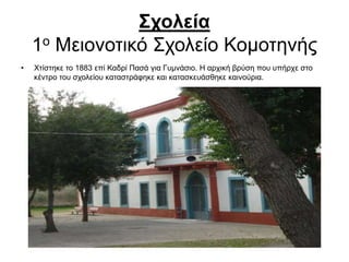 Σχολεία
1ο Μειονοτικό Σχολείο Κομοτηνής
• Χτίστηκε το 1883 επί Καδρί Πασά για Γυμνάσιο. Η αρχική βρύση που υπήρχε στο
κέντρο του σχολείου καταστράφηκε και κατασκευάσθηκε καινούρια.
 