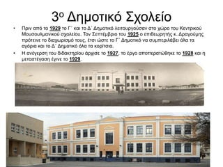 3ο Δημοτικό Σχολείο
• Πριν από το 1929 το Γ΄ και το Δ΄ Δημοτικό λειτουργούσαν στο χώρο του Κεντρικού
Μουσουλμανικού σχολείου. Τον Σεπτέμβριο του 1925 ο επιθεωρητής κ. Δραγούμης
πρότεινε το διαχωρισμό τους, έτσι ώστε το Γ΄ Δημοτικό να συμπεριλάβει όλα τα
αγόρια και το Δ΄ Δημοτικό όλα τα κορίτσια.
• Η ανέγερση του διδακτηρίου άρχισε το 1927, το έργο αποπερατώθηκε το 1928 και η
μεταστέγαση έγινε το 1929.
 