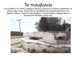 Τα πολυβολεία
Στις εισόδους της πόλης υπάρχουν κάποιες στρόγγυλες,πέτρινες κατασκευές με
τρύπες γύρω γύρω. Αυτά είναι τα πολυβολεία που κατασκευάστηκαν στον
εμφύλιο πόλεμο. Τώρα πια μας θυμίζουν το πόσο φοβερό πράγμα είναι να
σκοτώνονται αδέρφια μεταξύ τους
 