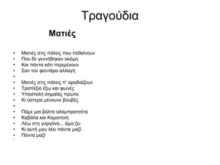 Τραγούδια
Ματιές
• Ματιές στις πόλεις που πεθαίνουν
• Που δε γεννήθηκαν ακόμη
• Και πάντα κάτι περιμένουν
• Σαν τον φαντάρο αλλαγή
•
• Ματιές στις πόλεις π’ αραδιάζουν
• Τραπέζια έξω και φωνές
• Υποστολή σημαίας πρώτα
• Κι ύστερα μένουνε βουβές
•
• Πάμε μια βόλτα αλαμπρατσέτα
• Καβάλα και Κομοτηνή
• Λέω στη γοργόνα... άμα ζει
• Κι αυτή μου λέει πάντα μαζί
• Πάντα μαζί
•
 