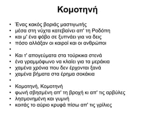 Κομοτηνή
• Ένας κακός βοριάς μαστιγωτής
• μέσα στη νύχτα κατεβαίνει απ' τη Ροδόπη
• και μ' ένα φόβο σε ξυπνάει για να δεις
• πόσο αλλάξαν οι καιροί και οι ανθρώποι
•
• Και τ' απογεύματα στα τούρκικα στενά
• ένα γραμμόφωνο να κλαίει για τα μεράκια
• χαμένα χρόνια που δεν έρχονται ξανά
• χαμένα βήματα στα έρημα σοκάκια
•
• Κομοτηνή, Κομοτηνή
• φωνή σβησμένη απ' τη βροχή κι απ' τις αρβύλες
• λησμονημένη και γυμνή
• κοιτάς το αύριο κρυφά πίσω απ' τις γρίλιες
 