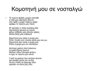 Κομοτηνή μου σε νοσταλγώ
• Το πρώτο βράδυ μαύρο σκοτάδι
κι όλα μου φάνηκαν βουνό
σαν ήρθε η μέρα παίρνω αέρα
γράφω το πρώτο μου πανό
Μ' αρπάζει η πόλη σοκάκια όλη
καινούργιο χρώμα με κερνά
φίλων κιθάρες μας κάνουν χάρες
άλλος θεός μας κυβερνά
Κομοτηνή μου είσαι η ψυχή μου
Όταν πονάς εσύ πονάω μέσα μου και γω
Κομοτηνή μου είσαι η ψυχή μου
Είσαι η ψυχή μου σε νοσταλγώ
Δεύτερο χρόνο πανί σηκώνω
κι ερασιτέχνης ξεκινώ
θέατρο πάνω σύνορα φτάνω
κι έχω το πρώτο μου κοινό
Γυαλί τα χρόνια που αντέχει αιώνια
και σκύβω μέσα του να δω
Αυτή η πόλη το ξέρουμε όλοι
κρατάει τα νιάτα μας εδώ
 