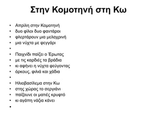 Στην Κομοτηνή στη Κω
• Απρίλη στην Κομοτηνή
• δυο φίλοι δυο φαντάροι
• φλερτάρουν μια μελαχρινή
• μια νύχτα με φεγγάρι
•
• Παιχνίδι παίζει ο Έρωτας
• με τις καρδιές τα βράδια
• κι αφήνει η νύχτα φεύγοντας
• όρκους, φιλιά και χάδια
•
• Ηλιοβασίλεμα στην Κω
• στης χώρας το σεργιάνι
• παίζουνε οι ματιές κρυφτό
• κι αγάπη νάζια κάνει
•
 