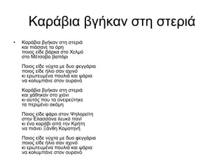 Καράβια βγήκαν στη στεριά
• Καράβια βγήκαν στη στεριά
και πιάσανε τα όρη
ποιος είδε βάρκα στο Χελμό
στο Μέτσοβο βαπόρι
Ποιος είδε νύχτα με δυο φεγγάρια
ποιος είδε ήλιο σαν αχινό
κι ερωτευμένα πουλιά και ψάρια
να κολυμπάνε στον ουρανό
Καράβια βγήκαν στη στεριά
και χάθηκαν στο χιόνι
κι αυτός που τα ονειρεύτηκε
τα περιμένει ακόμη
Ποιος είδε φάρο στον Ψηλορείτη
στην Ελασσόνα λευκό πανί
κι ένα καράβι από την Κρήτη
να πιάνει Ξάνθη Κομοτηνή
Ποιος είδε νύχτα με δυο φεγγάρια
ποιος είδε ήλιο σαν αχινό
κι ερωτευμένα πουλιά και ψάρια
να κολυμπάνε στον ουρανό
 