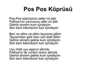 Pos Pos Köprüsü
Pos-Pos köprüsünü seller mi aldı
Fethiye'nin yavrusunu eller mi aldı
Gelme annem kum içindeyim
Sen beni bilemezsin kan içindeyim
Ben ne ettim ne ettim teyzeme gittim
Teyzemden gelir iken can telef ettim
Gelme annem gelme kum içindeyim
Sen beni bilemezsin kan içindeyim
Uyu Halil uyu agacın altında
Fethiye'yi de vurdun dutun altında
Gelme annem gelme kum içindeyim
Sen beni bilemezsin kan içindeyim
 
