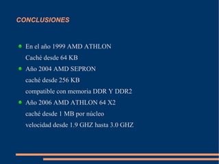 CONCLUSIONES
En el año 1999 AMD ATHLON
Caché desde 64 KB
Año 2004 AMD SEPRON
caché desde 256 KB
compatible con memoria DDR Y DDR2
Año 2006 AMD ATHLON 64 X2
caché desde 1 MB por núcleo
velocidad desde 1.9 GHZ hasta 3.0 GHZ
 