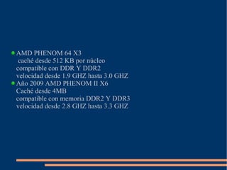 AMD PHENOM 64 X3
caché desde 512 KB por núcleo
compatible con DDR Y DDR2
velocidad desde 1.9 GHZ hasta 3.0 GHZ
Año 2009 AMD PHENOM II X6
Caché desde 4MB
compatible con memoria DDR2 Y DDR3
velocidad desde 2.8 GHZ hasta 3.3 GHZ
 