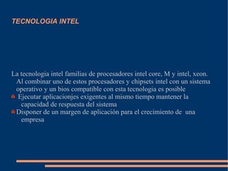 TECNOLOGIA INTEL
La tecnologia intel familias de procesadores intel core, M y intel, xeon.
Al combinar uno de estos procesadores y chipsets intel con un sistema
operativo y un bios compatible con esta tecnologia es posible
Ejecutar aplicacionjes exigentes al mismo tiempo mantener la
capacidad de respuesta del sistema
Disponer de un margen de aplicación para el crecimiento de una
empresa
 