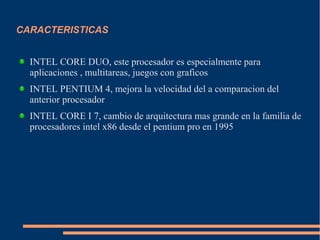 CARACTERISTICAS
INTEL CORE DUO, este procesador es especialmente para
aplicaciones , multitareas, juegos con graficos
INTEL PENTIUM 4, mejora la velocidad del a comparacion del
anterior procesador
INTEL CORE I 7, cambio de arquitectura mas grande en la familia de
procesadores intel x86 desde el pentium pro en 1995
 
