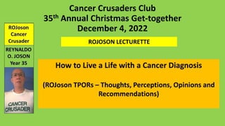 Cancer Crusaders Club
35th Annual Christmas Get-together
December 4, 2022
ROJOSON LECTURETTE
How to Live a Life with a Cancer Diagnosis
(ROJoson TPORs – Thoughts, Perceptions, Opinions and
Recommendations)
 