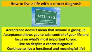 How to live a life with a cancer diagnosis
Acceptance doesn’t mean that anyone is giving up.
Acceptance allows you to take...