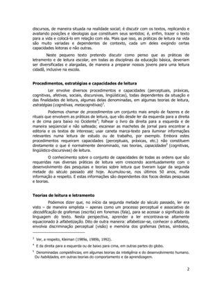 2
discursos, de maneira situada na realidade social; é discutir com os textos, replicando e
avaliando posições e ideologias que constituem seus sentidos; é, enfim, trazer o texto
para a vida e colocá-lo em relação com ela. Mais que isso, as práticas de leitura na vida
são muito variadas e dependentes de contexto, cada um deles exigindo certas
capacidades leitoras e não outras.
Neste pequeno texto pretendo discutir como penso que as práticas de
letramento e de leitura escolar, em todas as disciplinas da educação básica, deveriam
ser diversificadas e alargadas, de maneira a preparar nossos jovens para uma leitura
cidadã, inclusive na escola.
Procedimentos, estratégias e capacidades de leitura
Ler envolve diversos procedimentos e capacidades (perceptuais, práxicas,
cognitivas, afetivas, sociais, discursivas, lingüísticas), todas dependentes da situação e
das finalidades de leitura, algumas delas denominadas, em algumas teorias de leitura,
estratégias (cognitivas, metacognitivas)3
.
Podemos chamar de procedimentos um conjunto mais amplo de fazeres e de
rituais que envolvem as práticas de leitura, que vão desde ler da esquerda para a direita
e de cima para baixo no Ocidente4
; folhear o livro da direita para a esquerda e de
maneira seqüencial e não salteada; escanear as machetes de jornal para encontrar a
editoria e os textos de interesse; usar caneta marca-texto para iluminar informações
relevantes numa leitura de estudo ou de trabalho, por exemplo. Embora estes
procedimentos requeiram capacidades (perceptuais, práxicas, etc.) não constituem
diretamente o que é normalmente denominado, nas teorias, capacidades5
(cognitivas,
lingüístico-discursivas) de leitura.
O conhecimento sobre o conjunto de capacidades de todas as ordens que são
requeridas nas diversas práticas de leitura vem crescendo acentuadamente com o
desenvolvimento das pesquisas e teorias sobre leitura que tiveram lugar da segunda
metade do século passado até hoje. Acumulou-se, nos últimos 50 anos, muita
informação a respeito. E estas informações são dependentes dos focos destas pesquisas
e teorias.
Teorias de leitura e letramento
Podemos dizer que, no início da segunda metade do século passado, ler era
visto – de maneira simplista – apenas como um processo perceptual e associativo de
decodificação de grafemas (escrita) em fonemas (fala), para se acessar o significado da
linguagem do texto. Nesta perspectiva, aprender a ler encontrava-se altamente
equacionado à alfabetização. Dito de outra maneira: alfabetizar-se, conhecer o alfabeto,
envolvia discriminação perceptual (visão) e memória dos grafemas (letras, símbolos,
3
Ver, a respeito, Kleiman (1989a, 1989b, 1992).
4
E da direita para a esquerda ou de baixo para cima, em outras partes do globo.
5
Denominadas competências, em algumas teorias da inteligênia e do desenvolvimento humano.
Ou habilidades, em outras teorias do comportamento e da aprendizagem.
 