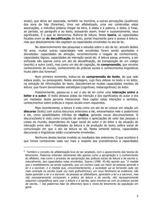 3
sinais), que devia ser associada, também na memória, a outras percepções (auditivas)
dos sons da fala (fonemas). Uma vez alfabetizado, uma vez construídas estas
associações, o indivíduo poderia chegar da letra, à sílaba e à palavra, e delas, à frase,
ao período, ao parágrafo e ao texto, acessando assim, linear e sucessivamente, seus
significados. É o que se denominou fluência de leitura. Nesta teoria, as capacidades
focadas eram as de decodificação do texto, portal importante para o acesso à leitura,
mas que absolutamente não esgotam as capacidades envolvidas no ato de ler.
No desenvolvimento das pesquisas e estudos sobre o ato de ler, através destes
50 anos, muitas outras capacidades nele envolvidas foram sendo apontadas e
desveladas: capacidades de ativação, reconhecimento e resgate de conhecimento,
capacidades lógicas, capacidades de interação social etc. A leitura passa, primeiro, a ser
enfocada não apenas como um ato de decodificação, de transposição de um código
(escrito) a outro (oral), mas como um ato de cognição, de compreensão, que envolve
conhecimento de mundo, conhecimento de práticas sociais e conhecimentos lingüísticos
muito além dos fonemas6
.
Num primeiro momento, tratou-se da compreensão do texto, do que nele
estava posto, ou pressuposto. Nesta abordagem, cujo foco estava no texto e no leitor,
na extração de informações do texto, descobriram-se muitas capacidades mentais de
leitura, que foram denominadas estratégias (cognitivas, metacognitivas) do leitor.
Posteriormente, passou-se a ver o ato de ler como uma interação entre o
leitor e o autor. O texto deixava pistas da intenção e dos significados do autor e era
um mediador desta parceria interacional. Para captar estas intenções e sentidos,
conhecimentos sobre práticas e regras sociais eram requeridos.
Mais recentemente, a leitura é vista como um ato de se colocar em relação um
discurso (texto) com outros discursos anteriores a ele, emaranhados nele e posteriores
a ele, como possibilidades infinitas de réplica, gerando novos discursos/textos. O
discurso/texto é visto como conjunto de sentidos e apreciações de valor das pessoas e
coisas do mundo, dependentes do lugar social do autor e do leitor e da situação de
interação entre eles – finalidades da leitura e da produção do texto, esfera social de
comunicação em que o ato da leitura se dá. Nesta vertente teórica, capacidades
discursivas e lingüísticas estão crucialmente envolvidas.
Nenhuma destas teorias invalida os resultados das anteriores. O que acontece é
que fomos conhecendo cada vez mais a respeito dos procedimentos e capacidades
6
Também o conceito de alfabetização teve de ser ampliado, com o aparecimento das teorias de
letramento. Podemos entender letramento não apenas como a apropriação e o conhecimento
do alfabeto, mas como o processo de apropriação das práticas socias de leitura e de escrita e,
naturalmente, das capacidades nelas envolvidas. Soares (1998: 45-46) aponta que “à medida
que o analfabetismo vai sendo superado, que um número cada vez maior de pessoas aprende a
ler e a escrever, e à medida que, concomitantemente, a sociedade vai se tornando cada vez
mais centrada na escrita (cada vez mais grafocêntrica), um novo fenômeno se evidencia: não
basta aprender a ler e a escrever. As pessoas se alfabetizam, aprendem a ler e a escrever, mas
não necessariamente incorporam a prática de leitura e da escrita, não necessariamente
adquirem competência para usar a leitura e a escrita, para envolver-se com as práticas sociais
de escrita...”. Daí podermos falar de diferentes tipos e níveis de letramento da população em
geral.
 