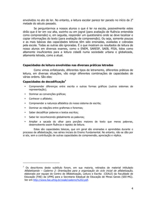 4
envolvidos no ato de ler. No entanto, a leitura escolar parece ter parado no início da 2a
metade do século passado.
Se perguntarmos a nossos alunos o que é ler na escola, possivelmente estes
dirão que é ler em voz alta, sozinho ou em jogral (para avaliação de fluência entendida
como compreensão) e, em seguida, responder um questionário onde se deve localizar e
copiar informações do texto (para avaliação de compreensão). Ou seja, somente poucas
e as mais básicas das capacidades leitoras têm sido ensinadas, avaliadas e cobradas
pela escola. Todas as outras são ignoradas. É o que mostram os resultados de leitura de
nosso alunos em diversos exames, como o ENEM, SARESP, SAEB, PISA, tidos como
altamente insuficientes para a leitura cidadã numa sociedade urbana e globalizada,
altamente letrada, como a atual.
Capacidades de leitura envolvidas nas diversas práticas letradas
Como vimos enfatizando, diferentes tipos de letramento, diferentes práticas de
leitura, em diversas situações, vão exigir diferentes combinações de capacidades de
várias ordens. São elas:
Capacidades de decodificação7
• Compreender diferenças entre escrita e outras formas gráficas (outros sistemas de
representação);
• Dominar as convenções gráficas;
• Conhecer o alfabeto;
• Compreender a natureza alfabética do nosso sistema de escrita;
• Dominar as relações entre grafemas e fonemas;
• Saber decodificar palavras e textos escritos;
• Saber ler reconhecendo globalmente as palavras;
• Ampliar a sacada do olhar para porções maiores de texto que meras palavras,
desenvolvento assim fluência e rapidez de leitura.
Estas são capacidades básicas, que em geral são ensinadas e aprendidas durante o
processo de alfabetização, nas séries iniciais do Ensino Fundamental. No entanto, não se dão por
si sós, sem a contribuição de outras capacidades de compreensão, apreciação e réplica.
7
Os descritores deste subtítulo foram, em sua maioria, retirados de material intitulado
Alfabetizando – Caderno 2: Orientações para a organização do ciclo inicial de alfabetização,
elaborado por equipe do Centro de Alfabetização, Leitura e Escrita (CEALE) da Faculdade de
Educação (FAE) da UFMG para a Secretaria Estadual de Educação de Minas Gerais (SEE-MG).
Ver em http://www.fae.ufmg.br/ceale/caderno%202.pdf.
 