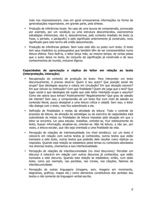 6
mais nos impressionaram, mas em geral armazenamos informações na forma de
generalizações responsáveis, em grande parte, pela síntese.
• Produção de inferências locais: No caso de uma lacuna de compreensão, provocada
por exemplo, por um vocábulo ou uma estrutura desconhecidos, exerceremos
estratégias inferenciais, isto é, descobriremos, pelo contexto imediato do texto (a
frase, o período, o parágrafo) e pelo significado anteriomente já construído, novo
significado para este termo até então desconhecido.
• Produção de inferências globais: Nem tudo está dito ou posto num texto. O texto
tem seus implícitos ou pressupostos que também têm de ser compreendidos numa
leitura efetiva. Para fazê-lo, o leitor lança mão, ao mesmo tempo, de certas pistas
que o autor deixa no texto, do conjunto da significação já construída e de seus
conhecimentos de mundo, inclusive lógicos.
Capacidades de apreciação e réplica do leitor em relação ao texto
(interpretação, interação)
• Recuperação do contexto de produção do texto: Para interpretar um texto
discursivamente, é preciso situá-lo: Quem é seu autor? Que posição social ele
ocupa? Que ideologias assume e coloca em circulação? Em que situação escreve?
Em que veículo ou instituição? Com que finalidade? Quem ele julga que o lerá? Que
lugar social e que ideologias ele supõe que este leitor intentado ocupa e assume?
Como ele valora seus temas? Positivamente? Negativamente? Que grau de adesão
ele intenta? Sem isso, a compreensão de um texto fica num nível de adesão ao
conteúdo literal, pouco desejável a uma leitura crítica e cidadã. Sem isso, o leitor
não dialoga com o texto, mas fica subordinado a ele.
• Definição de finalidades e metas da atividade de leitura: Todo o controle do
processo de leitura, da ativação de estratégas ou do exercício de capacidades está
subordinado às metas ou finalidades de leitura impostas pela situação em que o
leitor se encontra. Ler para estudar, trabalhar, entreter-se, fruir esteticamente do
texto, buscar informação, atualizar-se, orientar-se. Não há leitura, a não ser, por
vezes, a leitura escolar, que não seja orientada a uma finalidade da vida.
• Percepção de relações de intertextualidade (no nível temático): Ler um texto é
colocá-lo em relação com outros textos já conhecidos, outros textos que estão
tramados a este texto, outros textos que poderão dele resultar como réplicas ou
respostas. Quando esta relação se estabelece pelos temas ou conteúdos abordados
nos diversos textos, chamamos a isso intertextualidade.
• Percepção de relações de interdiscursividade (no nível discursivo): Perceber um
discurso é colocá-lo em relação com outros discursos já conhecidos, que estão
tramados a este discurso. Quando esta relação se estabelece, então, num dado
texto, como por exemplo, nas paródias, nas ironias, nas citações, falamos de
interdiscursividade.
• Percepção de outras linguagens (imagens, som, imagens em movimento,
diagramas, gráficos, mapas etc.) como elementos constitutivos dos sentidos dos
textos e não somente da linguagem verbal escrita.
 