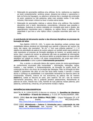 7
• Elaboração de apreciações estéticas e/ou afetivas: Ao ler, replicamos ou reagimos
ao texto constantemente: sentimos prazer, deixamo-nos enlevar e apreciamos o
belo na forma da linguagem, ou odiamos e achamos feio o resultado da construção
do autor; gostamos ou não gostamos, pelas mais variadas razões. E isso pode,
inclusive, interromper a leitura ou levar a muitos outros textos.
• Elaboração de apreciações relativas a valores éticos e/ou políticos: Mas também
discutimos com o texto: discordamos, concordamos, criticamos suas posições e
ideologias. Avaliamos os valores colocados em circulação pelo texto e destes, são
especialmente importantes para a cidadania, os valores éticos e políticos. Esta
capacidade é que leva a uma réplica crítica a posições assumidas pelo autor no
texto.
A contribuição do letramento escolar e das diversas disciplinas no processo de
formação do leitor
Para Bakhtin (1934-35: 142), “o ensino das disciplinas verbais conhece duas
modalidades básicas escolares de transmissão que assimila o [discurso de] outrem (do
texto, das regras, dos exemplos): “de cór” e “com suas próprias palavras”. […] O
objetivo da assimilação da palavra de outrem adquire um sentido ainda mais profundo e
mais importante no processo de formação ideológica do homem, no sentido exato do
termo. Aqui, a palavra de outrem se apresenta não mais na qualidade de informações,
indicações, regras, modelos etc., - ela procura definir as próprias bases de nossa atitude
ideológica em relação ao mundo e de nosso comportamento, ela surge aqui como a
palavra autoritária e como a palavra internamente persuasiva.”
Ora, a escola e a educação básica são lugares sociais de ensino-aprendizagem
de conhecimento acumulado pela humanidade – informações, indicações, regras,
modelos –, mas também, e fundamentalmente, de formação do sujeito social, de
construção da ética e da moral, de circulação das ideologias. Falar na formação do leitor
cidadão é justamente não olhar só uma das faces desta moeda; é permitir a nossos
alunos a confiança na possibilidade e as capacidades necessárias ao exercício pleno da
compreensão. Portanto, trata-se de nos acercarmos da palavra não de maneira
autoritária, colada ao discurso do autor, para repetí-lo “de cór”; mas de maneira
internamente persuasiva, isto é, podendo penetrar plasticamente, flexivelmente as
palavras do autor, mesclar-nos a elas, fazendo de suas palavras nossas palavras, para
adotá-las, contrariá-las, criticá-las, em permanente revisão e réplica.
REFERÊNCIAS BIBLIOGRÁFICAS
BAKHTIN, M. M. (1934-35/1975) O discurso no romance. In: Questões de Literatura
e de Estética – A teoria do romance, p. 71-210. SP: Hucitec/EdUNESP, 1988.
BRASIL (2004) Guia do Livro Didático PNLD/2005 – Língua Portuguesa (5ª a 8ª
séries). Brasília, DF: MEC/CEALE/UFMG.
http://www.fnde.gov.br/guiasvirtuais/pnld2005/index.html
CEALE (2003) Alfabetizando – Caderno 2: Orientações para a organização do ciclo
inicial de alfabetização. Belo Horizonte, MG: CEALE/FAE/UFMG; SEE-MG.
http://www.fae.ufmg.br/ceale/caderno%202.pdf.
 