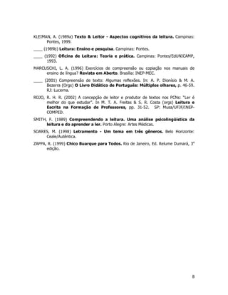 8
KLEIMAN, A. (1989a) Texto & Leitor - Aspectos cognitivos da leitura. Campinas:
Pontes, 1999.
____ (1989b) Leitura: Ensino e pesquisa. Campinas: Pontes.
____ (1992) Oficina de Leitura: Teoria e prática. Campinas: Pontes/EdUNICAMP,
1993.
MARCUSCHI, L. A. (1996) Exercícios de compreensão ou copiação nos manuais de
ensino de língua? Revista em Aberto. Brasília: INEP-MEC.
____ (2001) Compreensão de texto: Algumas reflexões. In: A. P. Dionísio & M. A.
Bezerra (Orgs) O Livro Didático de Português: Múltiplos olhares, p. 46-59.
RJ: Lucerna.
ROJO, R. H. R. (2002) A concepção de leitor e produtor de textos nos PCNs: “Ler é
melhor do que estudar”. In M. T. A. Freitas & S. R. Costa (orgs) Leitura e
Escrita na Formação de Professores, pp. 31-52. SP: Musa/UFJF/INEP-
COMPED.
SMITH, F. (1989) Compreendendo a leitura. Uma análise psicolingüística da
leitura e do aprender a ler. Porto Alegre: Artes Médicas.
SOARES, M. (1998) Letramento - Um tema em três gêneros. Belo Horizonte:
Ceale/Autêntica.
ZAPPA, R. (1999) Chico Buarque para Todos. Rio de Janeiro, Ed. Relume Dumará, 3a
edição.
 