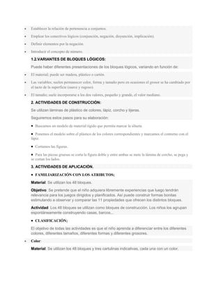 Establecer la relación de pertenencia a conjuntos.
 Emplear los conectivos lógicos (conjunción, negación, disyunción, implicación).
 Definir elementos por la negación.
 Introducir el concepto de número.
1.2.VARIANTES DE BLOQUES LÓGICOS:
Puede haber diferentes presentaciones de los bloques lógicos, variando en función de:
 El material; puede ser madera, plástico o cartón.
 Las variables; suelen permanecer color, forma y tamaño pero en ocasiones el grosor se ha cambiado por
el tacto de la superficie (suave y rugoso).
 El tamaño; suele incorporarse a los dos valores, pequeño y grande, el valor mediano.
2. ACTIVIDADES DE CONSTRUCCIÓN:
Se utilizan láminas de plástico de colores, lápiz, corcho y tijeras.
Seguiremos estos pasos para su elaboración:
 Buscamos un modelo de material rígido que permita marcar la silueta.
 Ponemos el modelo sobre el plástico de los colores correspondientes y marcamos el contorno con el
lápiz.
 Cortamos las figuras.
 Para las piezas gruesas se corta la figura doble y entre ambas se mete la lámina de corcho, se pega y
se cortan los lados.
3. ACTIVIDADES DE APLICACIÓN.
 FAMILIARIZACIÓN CON LOS ATRIBUTOS;
Material: Se utilizan los 48 bloques.
Objetivo: Se pretende que el niño adquiera libremente experiencias que luego tendrán
relevancia para los juegos dirigidos y planificados. Así puede construir formas bonitas
estimulando a observar y comparar las 11 propiedades que ofrecen los distintos bloques.
Actividad: Los 48 bloques se utilizan como bloques de construcción. Los niños los agrupan
espontáneamente construyendo casas, barcos...
 CLASIFICACIÓN;
El objetivo de todas las actividades es que el niño aprenda a diferenciar entre los diferentes
colores, diferentes tamaños, diferentes formas y diferentes grosores.
 Color:
Material: Se utilizan los 48 bloques y tres cartulinas indicativas, cada una con un color.
 
