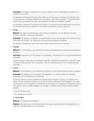 Actividad: Se dividen, los bloques, en sus tres colores. Junto a cada bloque se coloca una
cartulina con su color.
Se reparten los bloques entre los niños, cada uno ha de buscar un bloque, por ejemplo rojo, y
ha de colocarlo en el lugar señalado por la cartulina. ¿Qué bloque queda?. Lo importante del
montón que nos queda es el color, nos quedarían los bloques amarillos o azules.
Así, también, adquieren el concepto de conjunto. Los bloques son los elementos del conjunto,
la característica del color determina que bloques pertenecen a éste y cuáles no.
 Forma:
Material: Se utilizan los 48 bloques y las cartulinas indicativas con las diferentes formas
(círculo, cuadrado, rectángulo y triángulo).
Actividad: Se separan los bloques en las diferentes formas. Se introducen los nombres de los
cuatro tipos de formas y se relacionan con sus correspondientes cartulinas.
Se reparten los bloques y cada niño ha de colocar cada forma con su cartulina.
 Tamaño:
Material: Los 48 bloques y dos cartulinas indicativas simbolizando las características grande y
pequeño.
Actividad: Separamos los 48 bloques en 24 grandes y 24 pequeños con sus correspondientes
cartulinas.
Pedimos que los niños saquen los bloques grandes, quedando los pequeños. Cada niño coge
un bloque, tanto grandes como pequeños, y han de colocarlos junto a sus correspondientes
cartulinas.
 Grosor:
Material: Los 48 bloques y dos cartulinas indicativas con las características, grueso y delgado.
Actividad: Se reparten en 24 gruesas y 24 delgadas y se colocan al lado las cartulinas
indicativas con una línea fina y otra gruesa.
El juego consiste en hacer entender las características delgado o grueso y la relación par e
impar. Con las cartulinas tenemos un montón de bloques gruesos y otros delgados, los niños
han de formar un tren siguiendo un esquema de forma que si la cabeza es un bloque grueso el
otro extremo será un bloque delgado y al escoger un número impar ambos extremos serán
gruesos.
- Tren de bloques pares.
- Tren de bloques impares.
 NEGACIÓN:
Material: Se utilizan los 48 bloques.
Objetivo: Se trata de que los niños aprendan las cuatro propiedades que corresponden a un
bloque y a las siete que no le corresponden.
 