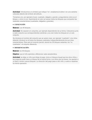 Actividad: Introducimos un símbolo que indique “no”, empleamos la letra n en una cartulina
colocada delante del símbolo del atributo.
Tomamos uno, por ejemplo el azul, cuadrado, delgado y grande y preguntamos cómo es el
bloque, y cómo no es. Suprimiendo el color se buscan todos los bloques que comparten las
restantes características (cuadrados, delgados y grandes).
 CONJUNCIÓN:
Material: Los 48 bloques.
Actividad: Se separan en conjuntos, por ejemplo dependiendo de su forma. Colocamos junto
a cada conjunto sus correspondientes cartulinas y se unen todos los bloques en un solo
conjunto.
Se introduce el nombre del conjunto que se quiere crear, por ejemplo “cuadrado” y los niños
deberán introducir en él todos los bloques cuadrados independientemente de sus otras
características. Éste será el conjunto parcial, siendo los 36 bloques restantes, los “no
cuadrados”, el conjunto diferencia.
 DIFERENCIACIÓN:
Material: los 48 bloques.
Objetivo: que el niño aprenda a diferenciar cada característica.
Actividad: se elige un niño que dirige el juego, toma un bloque al igual que los otros niños y
les pregunta quién tiene un bloque de la misma forma. Los niños que los tienen, los apartan a
un lado y toman nuevos bloques. La dirección del juego pasa a otro niño y vuelve a repetirse
la misma operación.
 