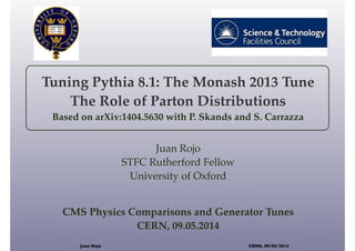 Tuning Pythia 8.1: The Monash 2013 Tune
The Role of Parton Distributions
Based on arXiv:1404.5630 with P. Skands and S. Carrazza
Juan Rojo
STFC Rutherford Fellow
University of Oxford
CMS Physics Comparisons and Generator Tunes
CERN, 09.05.2014
Juan Rojo CERN, 09/05/2014
 