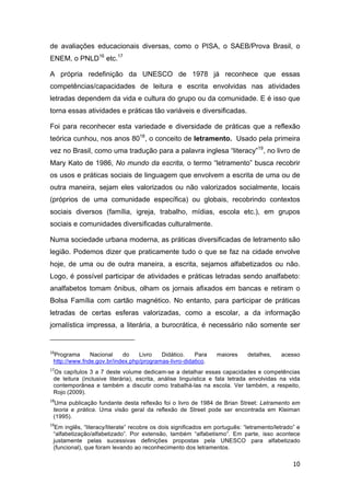 10
de avaliações educacionais diversas, como o PISA, o SAEB/Prova Brasil, o
ENEM, o PNLD16
etc.17
A própria redefinição da UNESCO de 1978 já reconhece que essas
competências/capacidades de leitura e escrita envolvidas nas atividades
letradas dependem da vida e cultura do grupo ou da comunidade. E é isso que
torna essas atividades e práticas tão variáveis e diversificadas.
Foi para reconhecer esta variedade e diversidade de práticas que a reflexão
teórica cunhou, nos anos 8018
, o conceito de letramento. Usado pela primeira
vez no Brasil, como uma tradução para a palavra inglesa “literacy”19
, no livro de
Mary Kato de 1986, No mundo da escrita, o termo “letramento” busca recobrir
os usos e práticas sociais de linguagem que envolvem a escrita de uma ou de
outra maneira, sejam eles valorizados ou não valorizados socialmente, locais
(próprios de uma comunidade específica) ou globais, recobrindo contextos
sociais diversos (família, igreja, trabalho, mídias, escola etc.), em grupos
sociais e comunidades diversificadas culturalmente.
Numa sociedade urbana moderna, as práticas diversificadas de letramento são
legião. Podemos dizer que praticamente tudo o que se faz na cidade envolve
hoje, de uma ou de outra maneira, a escrita, sejamos alfabetizados ou não.
Logo, é possível participar de atividades e práticas letradas sendo analfabeto:
analfabetos tomam ônibus, olham os jornais afixados em bancas e retiram o
Bolsa Família com cartão magnético. No entanto, para participar de práticas
letradas de certas esferas valorizadas, como a escolar, a da informação
jornalística impressa, a literária, a burocrática, é necessário não somente ser
16
Programa Nacional do Livro Didático. Para maiores detalhes, acesso
http://www.fnde.gov.br/index.php/programas-livro-didatico.
17
Os capítulos 3 a 7 deste volume dedicam-se a detalhar essas capacidades e competências
de leitura (inclusive literária), escrita, análise linguística e fala letrada envolvidas na vida
contemporânea e também a discutir como trabalhá-las na escola. Ver também, a respeito,
Rojo (2009).
18
Uma publicação fundante desta reflexão foi o livro de 1984 de Brian Street: Letramento em
teoria e prática. Uma visão geral da reflexão de Street pode ser encontrada em Kleiman
(1995).
19
Em inglês, “literacy/literate” recobre os dois significados em português: “letramento/letrado” e
“alfabetização/alfabetizado”. Por extensão, também “alfabetismo”. Em parte, isso acontece
justamente pelas sucessivas definições propostas pela UNESCO para alfabetizado
(funcional), que foram levando ao reconhecimento dos letramentos.
 